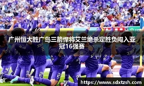广州恒大胜广岛三箭悍将艾兰绝杀定胜负闯入亚冠16强赛